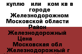 куплю 1 или 2 ком кв в городе Железнодорожном Московской области › Район ­ Железнодорожный › Цена ­ 3 300 000 - Московская обл., Железнодорожный г. Недвижимость » Куплю   